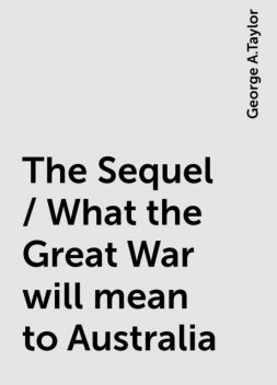 The Sequel / What the Great War will mean to Australia, George A.Taylor