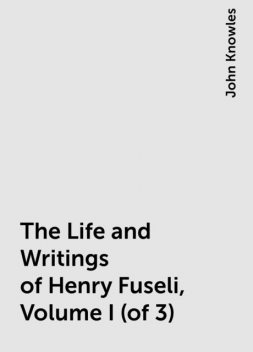 The Life and Writings of Henry Fuseli, Volume I (of 3), John Knowles