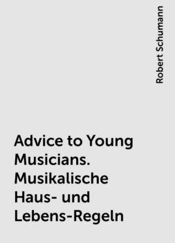 Advice to Young Musicians. Musikalische Haus- und Lebens-Regeln, Robert Schumann