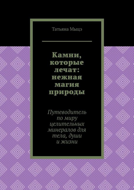 Камни, которые лечат: нежная магия природы. Путеводитель по миру целительных минералов для тела, души и жизни, Татьяна Мыцэ