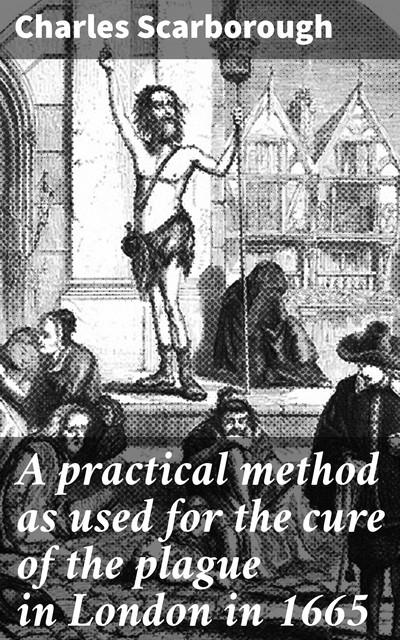 A practical method as used for the cure of the plague in London in 1665, Charles Scarborough