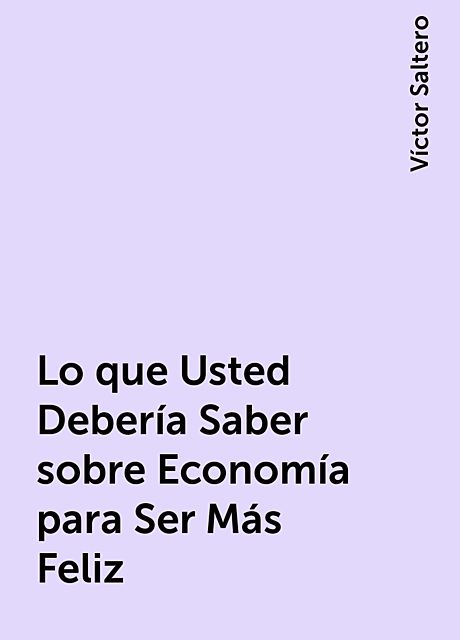 Lo que Usted Debería Saber sobre Economía para Ser Más Feliz, Víctor Saltero