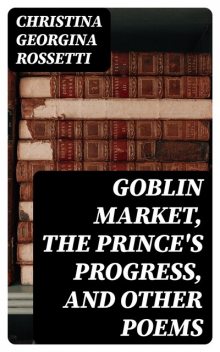 Goblin Market, The Prince's Progress, and Other Poems, Christina Georgina Rossetti