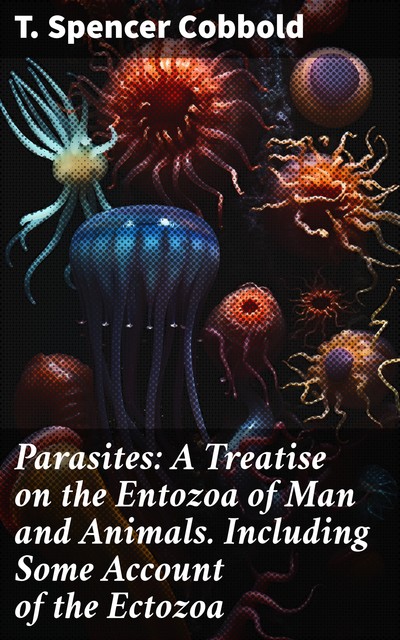 Parasites: A Treatise on the Entozoa of Man and Animals. Including Some Account of the Ectozoa, T. Spencer Cobbold