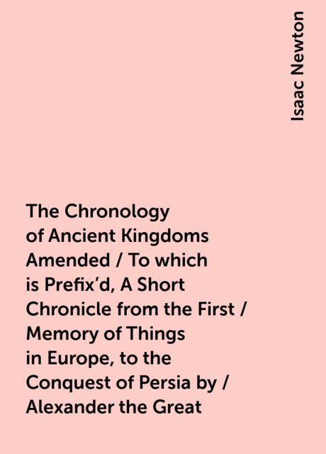 The Chronology of Ancient Kingdoms Amended / To which is Prefix'd, A Short Chronicle from the First / Memory of Things in Europe, to the Conquest of Persia by / Alexander the Great, Isaac Newton