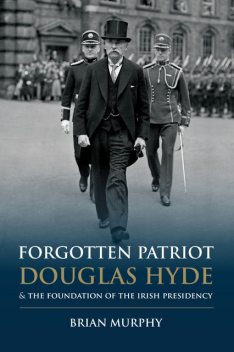 Forgotten Patriot: Douglas Hyde and the Foundation of the Irish Presidency, Brian Murphy