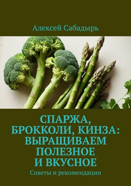 Спаржа, брокколи, кинза: выращиваем полезное и вкусное. Советы и рекомендации, Алексей Сабадырь