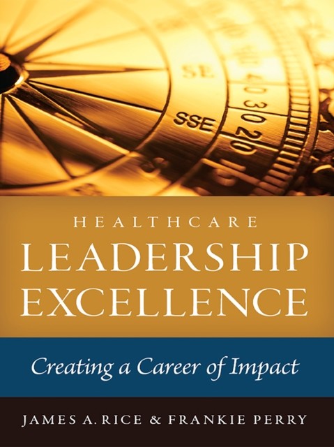 Healthcare Leadership Excellence: Creating a Career of Impact, James Rice