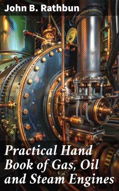 Practical Hand Book of Gas, Oil and Steam Engines Stationary, Marine, Traction Gas Burners, Oil Burners, Etc. Farm, Traction, Automobile, Locomotive A simple, practical and comprehensive book on the construction, operation and repair of all kinds of engin, John B Rathbun