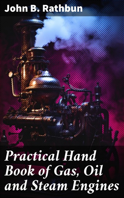 Practical Hand Book of Gas, Oil and Steam Engines Stationary, Marine, Traction Gas Burners, Oil Burners, Etc. Farm, Traction, Automobile, Locomotive A simple, practical and comprehensive book on the construction, operation and repair of all kinds of engin, John B Rathbun