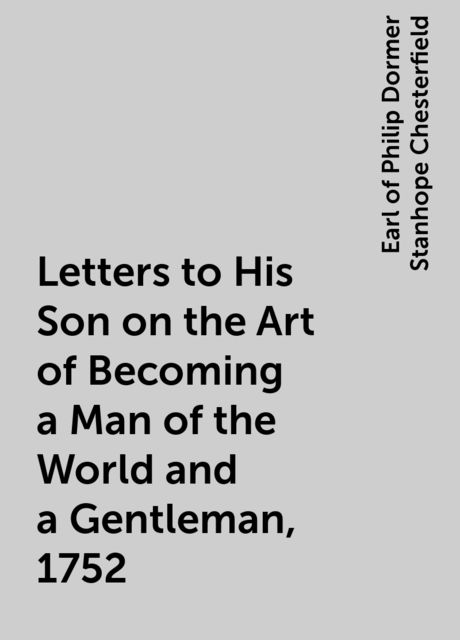Letters to His Son on the Art of Becoming a Man of the World and a Gentleman, 1752, Earl of Philip Dormer Stanhope Chesterfield