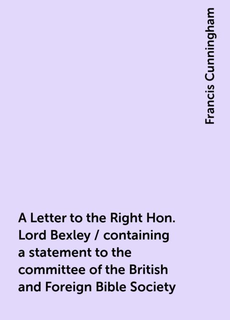 A Letter to the Right Hon. Lord Bexley / containing a statement to the committee of the British and Foreign Bible Society, Francis Cunningham