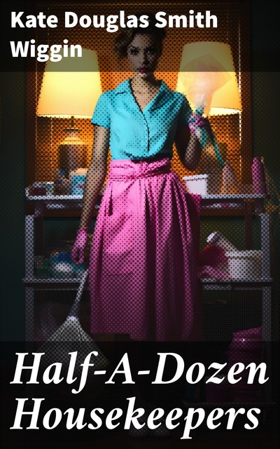 Half-A-Dozen Housekeepers / A Story for Girls in Half-A-Dozen Chapters, Kate Douglas Smith Wiggin