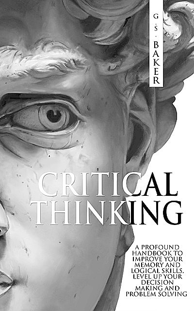 CRITICAL THINKING: A profound handbook to improve your memory and logical skills, level up your decision making and problem solving, Baker, G.S.