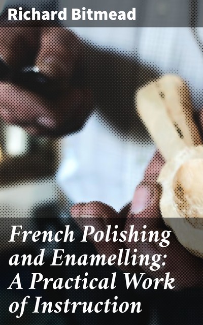 French Polishing and Enamelling: A Practical Work of Instruction, Richard Bitmead
