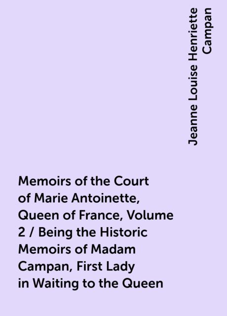 Memoirs of the Court of Marie Antoinette, Queen of France, Volume 2 / Being the Historic Memoirs of Madam Campan, First Lady in Waiting to the Queen, Jeanne Louise Henriette Campan