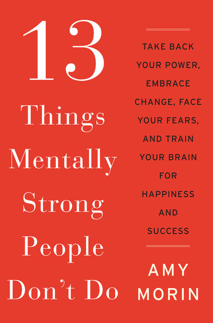 13 Things Mentally Strong People Don't Do: Take Back Your Power, Embrace Change, Face Your Fears, and Train Your Brain for Happiness and Success, Amy Morin