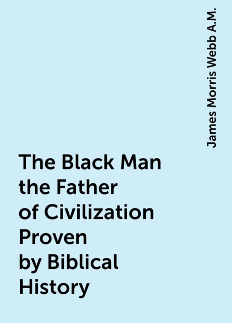 The Black Man the Father of Civilization Proven by Biblical History, James Morris Webb A.M.