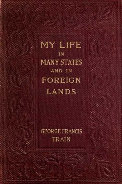 My Life in Many States and in Foreign Lands, Dictated in My Seventy-Fourth Year, George Francis Train