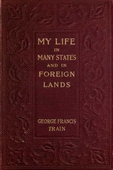 My Life in Many States and in Foreign Lands, Dictated in My Seventy-Fourth Year, George Francis Train