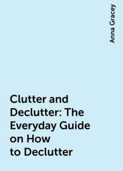 Clutter and Declutter: The Everyday Guide on How to Declutter, Anna Gracey