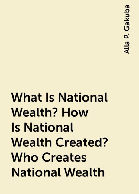 What Is National Wealth? How Is National Wealth Created? Who Creates National Wealth, Alla P. Gakuba