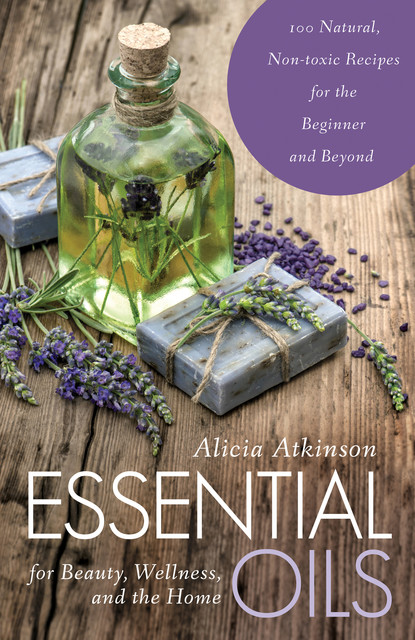 Essential Oils for Beauty, Wellness, and the Home, Alicia Atkinson