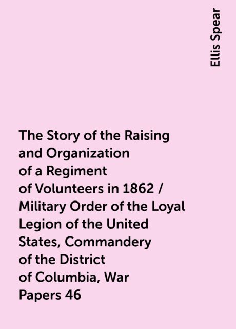 The Story of the Raising and Organization of a Regiment of Volunteers in 1862 / Military Order of the Loyal Legion of the United States, Commandery of the District of Columbia, War Papers 46, Ellis Spear