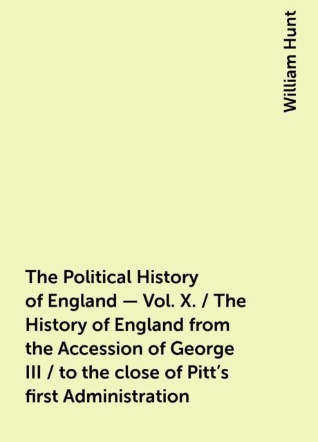 The Political History of England - Vol. X. / The History of England from the Accession of George III / to the close of Pitt's first Administration, William Hunt