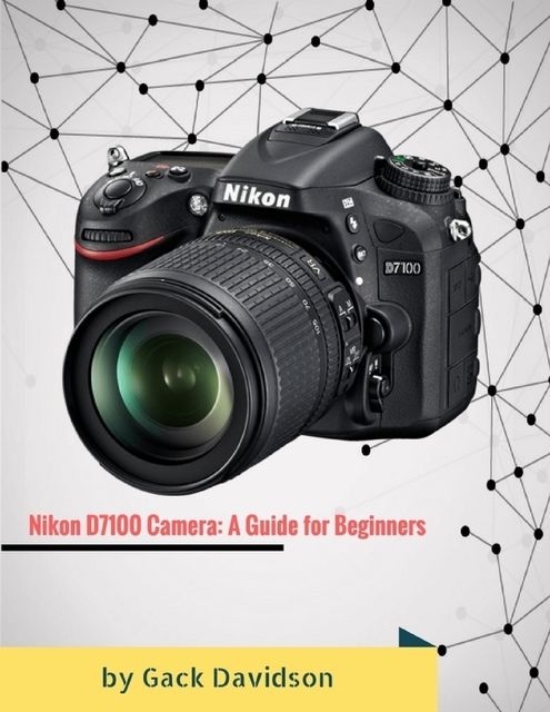 Nikon D7100 Camera: A Guide for Beginners, Gack Davidson