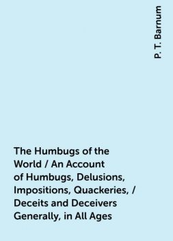 The Humbugs of the World / An Account of Humbugs, Delusions, Impositions, Quackeries, / Deceits and Deceivers Generally, in All Ages, P. T. Barnum