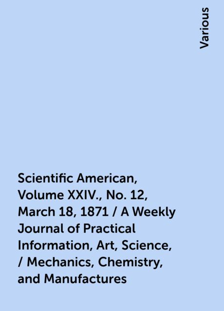 Scientific American, Volume XXIV., No. 12, March 18, 1871 / A Weekly Journal of Practical Information, Art, Science, / Mechanics, Chemistry, and Manufactures, Various