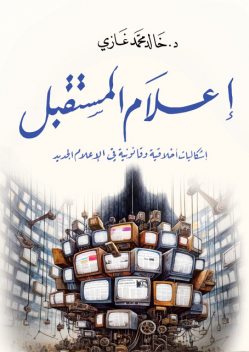 إعلام المستقبل: إشكاليات أخلاقية وقانونية في الإعلام الجديد, د. خالد محمد غازي