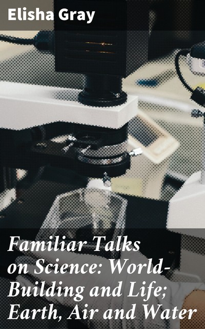 Familiar Talks on Science: World-Building and Life; Earth, Air and Water, Elisha Gray