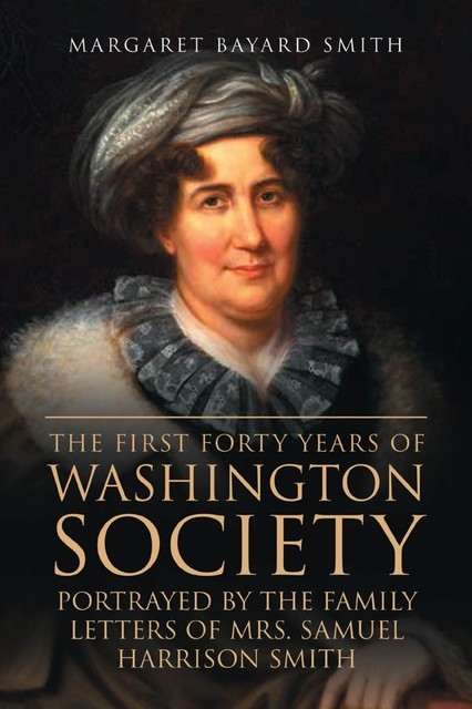 The First Forty Years of Washington Society, Portrayed by the Family Letters of Mrs. Samuel Harrison Smith, Margaret Smith