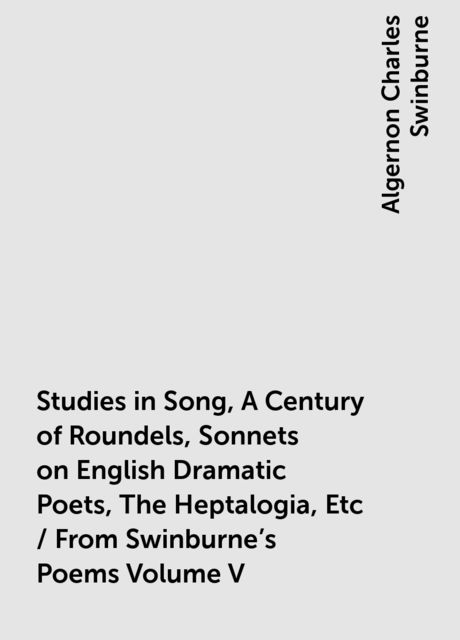 Studies in Song, A Century of Roundels, Sonnets on English Dramatic Poets, The Heptalogia, Etc / From Swinburne's Poems Volume V, Algernon Charles Swinburne