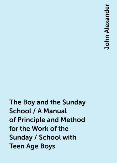 The Boy and the Sunday School / A Manual of Principle and Method for the Work of the Sunday / School with Teen Age Boys, John Alexander