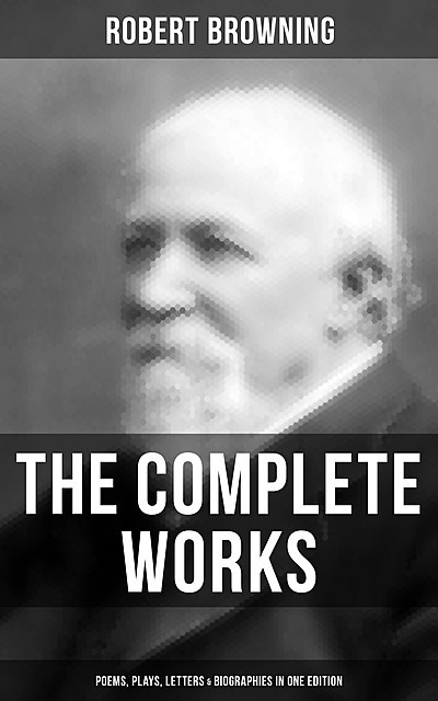 The Complete Works of Robert Browning: Poems, Plays, Letters & Biographies in One Edition, Robert Browning
