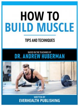How To Build Muscle – Based On The Teachings Of Dr. Andrew Huberman, Everhealth Publishing