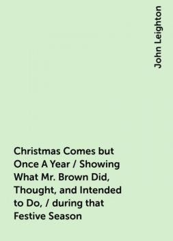 Christmas Comes but Once A Year / Showing What Mr. Brown Did, Thought, and Intended to Do, / during that Festive Season, John Leighton