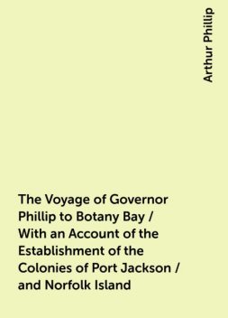 The Voyage of Governor Phillip to Botany Bay / With an Account of the Establishment of the Colonies of Port Jackson / and Norfolk Island, Arthur Phillip