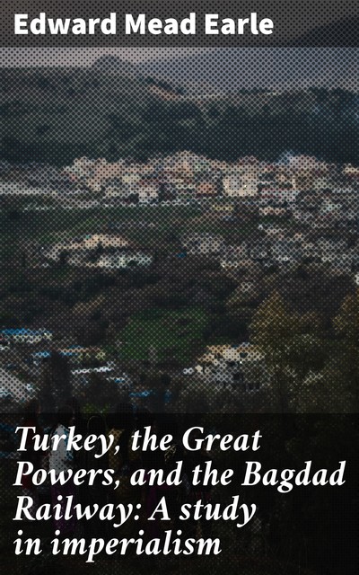 Turkey, the Great Powers, and the Bagdad Railway: A study in imperialism, Edward Mead Earle