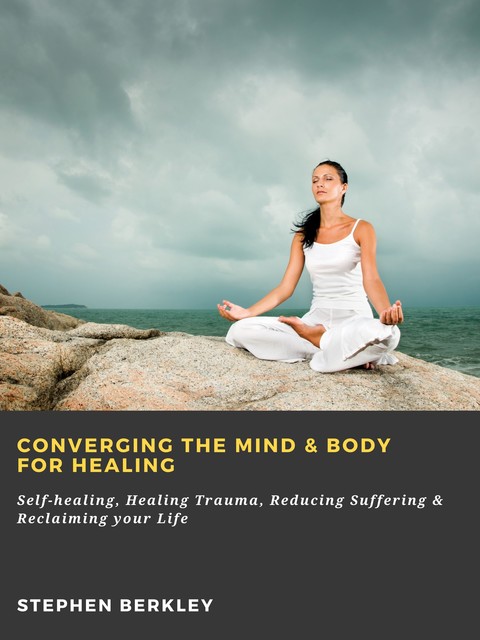 Converging The Mind & Body for Healing: Self-healing, Healing Trauma, Reducing Suffering & Reclaiming your Life, Stephen Berkley