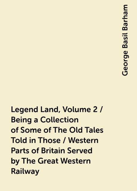 Legend Land, Volume 2 / Being a Collection of Some of The Old Tales Told in Those / Western Parts of Britain Served by The Great Western Railway, George Basil Barham