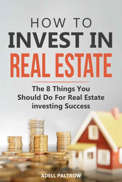 How to invest in Real Estate: The 8 Things You Should Do For Real Estate Investing Success, Adell Paltrow
