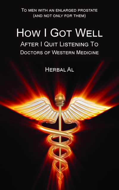 To Men with an Enlarged Prostate (and Not Only for Them): How I Got Well After I Quit Listening to Doctors of Western Medicine, Herbal Al