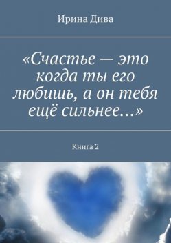 «Счастье — это когда ты его любишь, а он тебя еще сильнее…». Книга 2, Ирина Дива