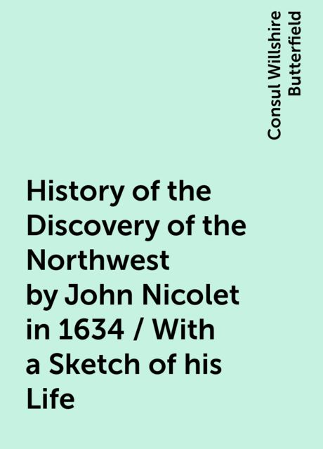 History of the Discovery of the Northwest by John Nicolet in 1634 / With a Sketch of his Life, Consul Willshire Butterfield