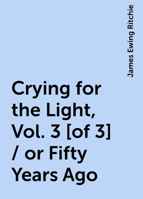 Crying for the Light, Vol. 3 [of 3] / or Fifty Years Ago, James Ewing Ritchie