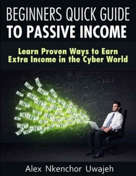 Beginners Quick Guide to Passive Income: Learn Proven Ways to Earn Extra Income in the Cyber World, Alex Nkenchor Uwajeh